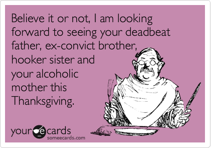 Believe it or not, I am looking forward to seeing your deadbeat father, ex-convict brother,
hooker sister and 
your alcoholic
mother this 
Thanksgiving.