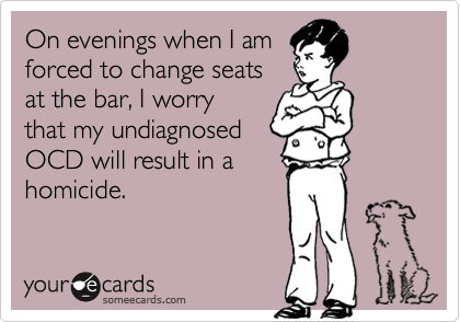 On evenings when I am 
forced to change seats
at the bar, I worry
that my undiagnosed
OCD will result in a
homicide.