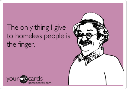 

The only thing I give
to homeless people is
the finger.