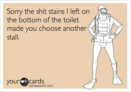 Sorry the shit stains I left on
the bottom of the toilet
made you choose another
stall.