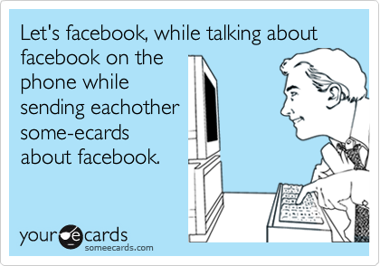 Let's facebook, while talking about facebook on thephone whilesending eachothersome-ecardsabout facebook.