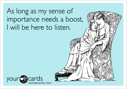 As long as my sense of
importance needs a boost,
I will be here to listen.