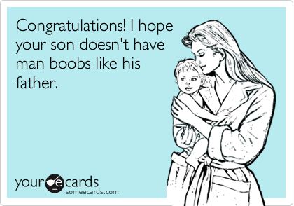 Congratulations! I hope
your son doesn't have
man boobs like his
father.