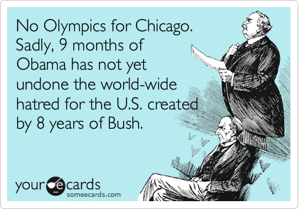 No Olympics for Chicago. 
Sadly, 9 months of
Obama has not yet
undone the world-wide
hatred for the U.S. created
by 8 years of Bush.