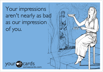 Your impressions
aren't nearly as bad 
as our impression 
of you.