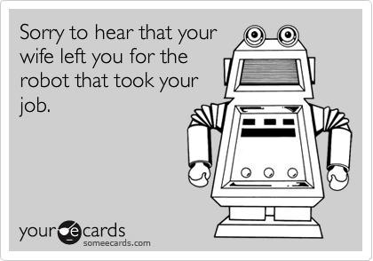 Sorry to hear that your
wife left you for the
robot that took your
job.