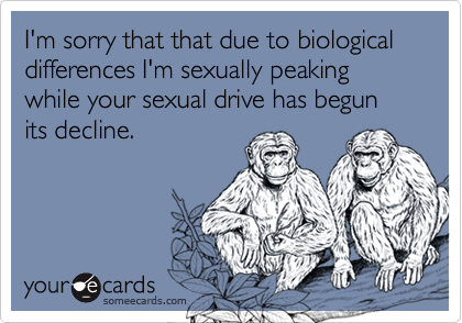 I'm sorry that that due to biological differences I'm sexually peaking while your sexual drive has begun its decline.