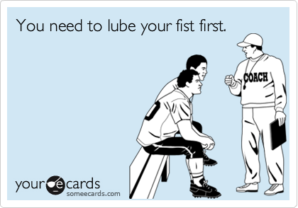 You need to lube your fist first.