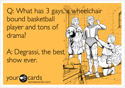 Q: What has 3 gays, a wheelchair bound basketball
player and tons of
drama?

A: Degrassi, the best
show ever.