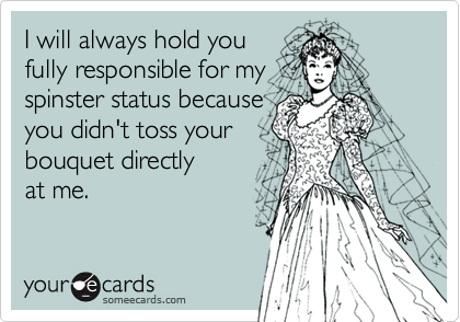 I will always hold youfully responsible for myspinster status becauseyou didn't toss yourbouquet directlyat me.