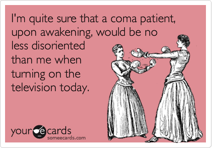 I'm quite sure that a coma patient, upon awakening, would be no
less disoriented
than me when
turning on the
television today.