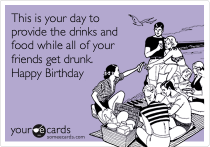 This is your day to provide the drinks and food while all of yourfriends get drunk.Happy Birthday