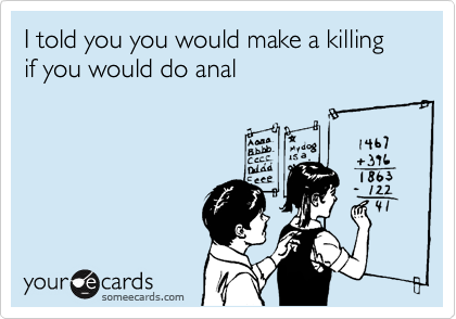 I told you you would make a killing if you would do anal