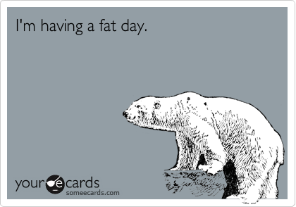 I'm having a fat day.