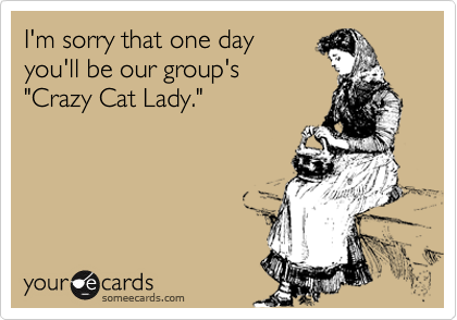 I'm sorry that one day 
you'll be our group's 
"Crazy Cat Lady." 