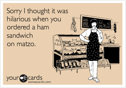 Sorry I thought it was
hilarious when you
ordered a ham
sandwich 
on matzo.