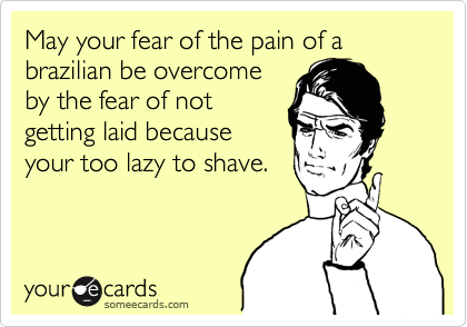 May your fear of the pain of a brazilian be overcome
by the fear of not
getting laid because
your too lazy to shave. 