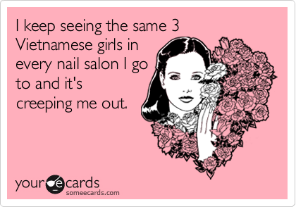 I keep seeing the same 3 Vietnamese girls in
every nail salon I go
to and it's
creeping me out.