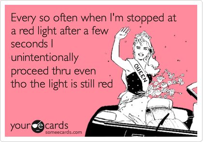 Every so often when I'm stopped at a red light after a few
seconds I
unintentionally
proceed thru even
tho the light is still red