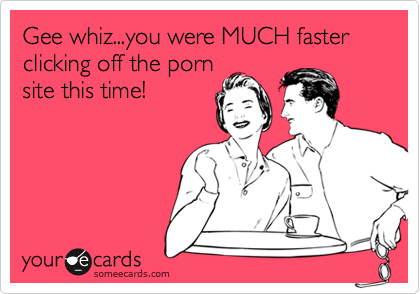 Gee whiz...you were MUCH faster clicking off the porn
site this time!