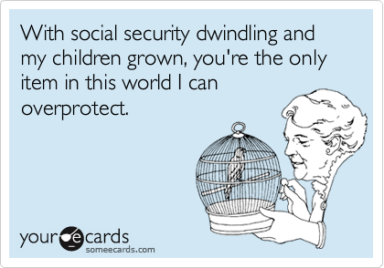 With social security dwindling and my children grown, you're the only item in this world I can
overprotect.