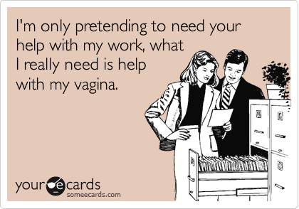 I'm only pretending to need your help with my work, whatI really need is helpwith my vagina.