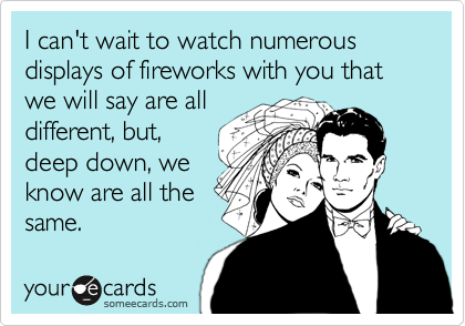 I can't wait to watch numerous 
displays of fireworks with you that we will say are all
different, but,
deep down, we
know are all the 
same.