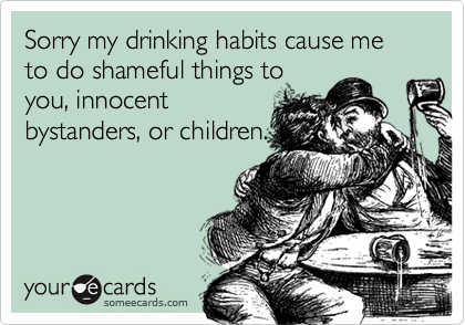 Sorry my drinking habits cause me to do shameful things toyou, innocentbystanders, or children.
