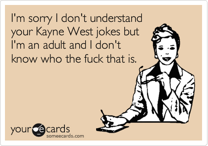 I'm sorry I don't understand
your Kayne West jokes but 
I'm an adult and I don't
know who the fuck that is. 