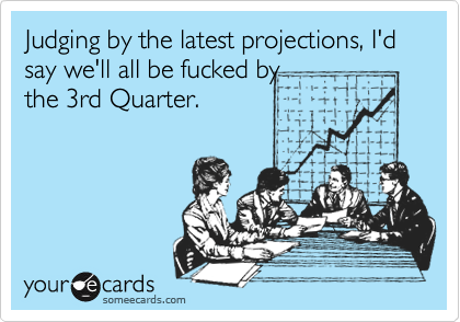 Judging by the latest projections, I'd say we'll all be fucked by
the 3rd Quarter. 