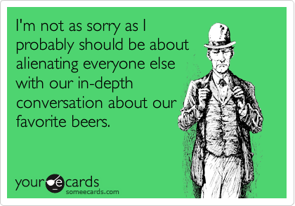 I'm not as sorry as Iprobably should be aboutalienating everyone elsewith our in-depthconversation about ourfavorite beers.