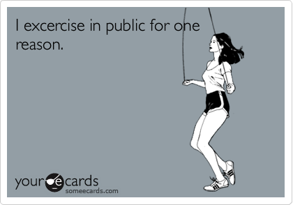 I excercise in public for one
reason.