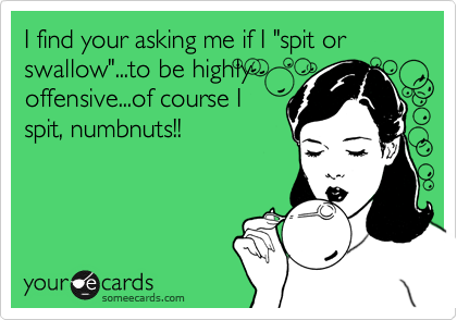 I find your asking me if I "spit or swallow"...to be highlyoffensive...of course Ispit, numbnuts!!