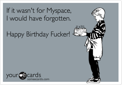 If it wasn't for Myspace,I would have forgotten.Happy Birthday Fucker!
