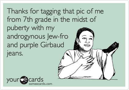 Thanks for tagging that pic of me from 7th grade in the midst of puberty with my 
androgynous Jew-fro
and purple Girbaud
jeans.
