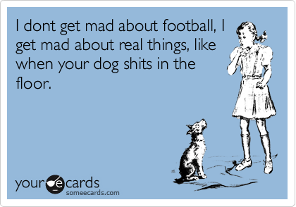 I dont get mad about football, I
get mad about real things, like
when your dog shits in the
floor.