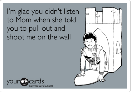 I'm glad you didn't listen 
to Mom when she told 
you to pull out and 
shoot me on the wall 