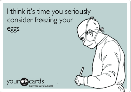 I think it's time you seriously consider freezing your
eggs.