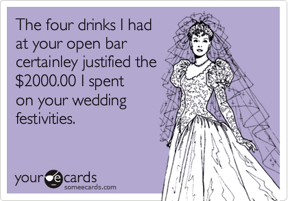 The four drinks I hadat your open barcertainley justified the $2000.00 I spent on your wedding festivities. 