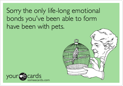 Sorry the only life-long emotional bonds you've been able to form have been with pets.