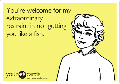 You're welcome for my extraordinary
restraint in not gutting
you like a fish.