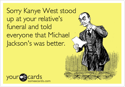 Sorry Kanye West stood
up at your relative's
funeral and told
everyone that Michael
Jackson's was better.
