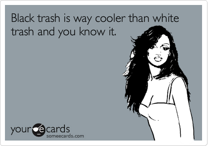 Black trash is way cooler than white trash and you know it.