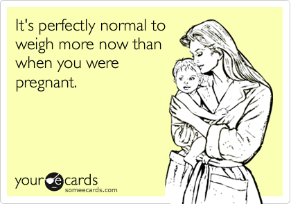 It's perfectly normal to   
weigh more now than 
when you were
pregnant.