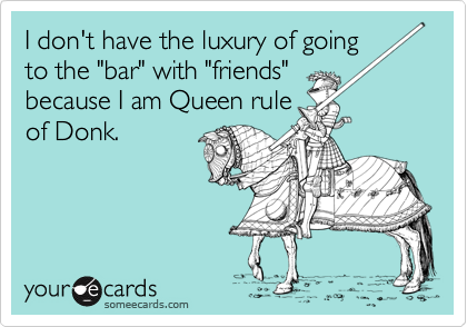 I don't have the luxury of going
to the "bar" with "friends"
because I am Queen rule
of Donk.