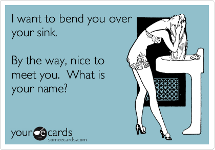 I want to bend you over
your sink.

By the way, nice to
meet you.  What is
your name?