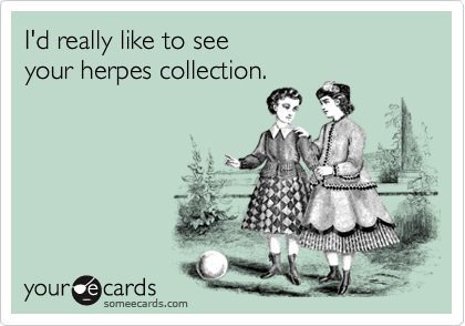 I'd really like to see
your herpes collection.