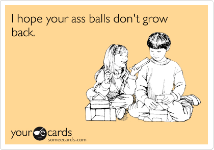 I hope your ass balls don't grow back.
