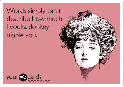 Words simply can't 
describe how much 
I vodka donkey
nipple you.

