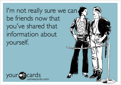 I'm not really sure we can
be friends now that
you've shared that
information about
yourself.